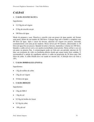 Processos Orgânicos Sustentáveis – Uma Visão Holística
Prof. Adoniel Amparo 78
CALDAS
4. CALDA SULFOCÁLCICA
Ingredientes:
 12,5 Kg de cal virgem
 25 Kg de enxofre em pó
 100 litros de água
Modo de preparar e usar: Dissolva o enxofre com um pouco de água quente, até formar
uma pasta, dentro de um tambor de 200 litros. Coloque fogo sob o tambor e complete com
80 litros de água. Após o início da fervura, adicione cal virgem aos poucos, mexendo
constantemente com uma pá de madeira. Deixe ferver por 60 minutos, adicionando os 20
litros de água fria aos poucos. Quando levantar a fervura, mantenha o volume em 100 litros.
Quando a calda estiver com a cor pardo-avermelhada estará pronta. Deixe esfriar e coe em
um pano ou peneira fina. A armazenagem pode ser feita por um período máximo de 30
dias, em recipiente de vidro ou bombona plástica desde que sejam muito bem vedadas. É
recomendável a adição de espalhante adesivo à calda na proporção de 20 litros para 100
litros de calda. A calda diluída deve ser usada no mesmo dia. A diluição deve ser feita a
10%.
5. CALDA BORDALEZA (PASTA)
Ingredientes:
 1 Kg de sulfato de cobre
 2 Kg de cal virgem
 10 litros de água
6. CALDA BIOGEO
Ingredientes:
 2 Kg de MB-4
 1 Kg de cal
 0,5 Kg de fosfato de Araxá
 0,5 Kg de cobre
 100 g de sal
 