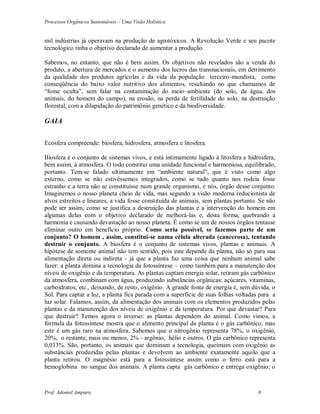 Processos Orgânicos Sustentáveis – Uma Visão Holística
Prof. Adoniel Amparo 8
mil indústrias já operavam na produção de agrotóxicos. A Revolução Verde e seu pacote
tecnológico tinha o objetivo declarado de aumentar a produção.
Sabemos, no entanto, que não é bem assim. Os objetivos não revelados são a venda do
produto, a abertura de mercados e o aumento dos lucros das transnacionais, em detrimento
da qualidade dos produtos agrícolas e da vida da população terceiro-mundista, como
conseqüência do baixo valor nutritivo dos alimentos, resultando no que chamamos de
“fome oculta”, sem falar na contaminação do meio–ambiente (do solo, da água, dos
animais, do homem do campo), na erosão, na perda de fertilidade do solo, na destruição
florestal, com a dilapidação do patrimônio genético e da biodiversidade.
GAIA
Ecosfera compreende: biosfera, hidrosfera, atmosfera e litosfera.
Biosfera é o conjunto de sistemas vivos, e está intimamente ligado à litosfera e hidrosfera,
bem assim, à atmosfera. O todo constitui uma unidade funcional e harmoniosa, equilibrado,
portanto. Tem-se falado ultimamente em “ambiente natural”, que é visto como algo
externo, como se não estivéssemos integrados, como se tudo quanto nos rodeia fosse
estranho e a terra não se constituísse num grande organismo, e nós, órgão desse conjunto.
Imaginemos o nosso planeta cheio de vida, mas segundo a visão moderna reducionista de
alvos estreitos e lineares, a vida fosse constituída de animais, sem plantas portanto. Se não
pode ser assim, como se justifica a destruição das plantas e a intervenção do homem em
algumas delas com o objetivo declarado de melhorá-las e, desta forma, quebrando a
harmonia e causando devastação ao nosso planeta. É como se um de nossos órgãos tentasse
eliminar outro em benefício próprio. Como seria possível, se fazemos parte de um
conjunto? O homem , assim, constitui-se numa célula alterada (cancerosa), tentando
destruir o conjunto. A biosfera é o conjunto de sistemas vivos, plantas e animais. A
hipótese de somente animal não tem sentido, pois este depende da planta, não só para sua
alimentação direta ou indireta - já que a planta faz uma coisa que nenhum animal sabe
fazer: a planta domina a tecnologia da fotossíntese – como também para a manutenção dos
níveis de oxigênio e da temperatura. As plantas captam energia solar, retiram gás carbônico
da atmosfera, combinam com água, produzindo substâncias orgânicas: açúcares, vitaminas,
carboidratos, etc., deixando, de resto, oxigênio. A grande fonte de energia é, sem dúvida, o
Sol. Para captar a luz, a planta fica parada com a superfície de suas folhas voltadas para a
luz solar. Falamos, assim, da alimentação dos animais com os elementos produzidos pelas
plantas e da manutenção dos níveis de oxigênio e da temperatura. Por que devastar? Para
que destruir? Temos agora o inverso: as plantas dependem do animal. Como vimos, a
fórmula da fotossíntese mostra que o alimento principal da planta é o gás carbônico, mas
este é um gás raro na atmosfera. Sabemos que o nitrogênio representa 78%, o oxigênio,
20%, o restante, mais ou menos, 2% - argônio, hélio e outros. O gás carbônico representa
0,033%. São, portanto, os animais que dominam a tecnologia, queimam com oxigênio as
substâncias produzidas pelas plantas e devolvem ao ambiente exatamente aquilo que a
planta retirou. O magnésio está para a fotossíntese assim como o ferro está para a
hemoglobina no sangue dos animais. A planta capta gás carbônico e entrega oxigênio; o
 