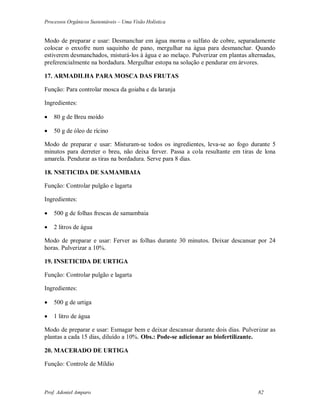 Processos Orgânicos Sustentáveis – Uma Visão Holística
Prof. Adoniel Amparo 82
Modo de preparar e usar: Desmanchar em água morna o sulfato de cobre, separadamente
colocar o enxofre num saquinho de pano, mergulhar na água para desmanchar. Quando
estiverem desmanchados, misturá-los à água e ao melaço. Pulverizar em plantas alternadas,
preferencialmente na bordadura. Mergulhar estopa na solução e pendurar em árvores.
17. ARMADILHA PARA MOSCA DAS FRUTAS
Função: Para controlar mosca da goiaba e da laranja
Ingredientes:
 80 g de Breu moído
 50 g de óleo de rícino
Modo de preparar e usar: Misturam-se todos os ingredientes, leva-se ao fogo durante 5
minutos para derreter o breu, não deixa ferver. Passa a cola resultante em tiras de lona
amarela. Pendurar as tiras na bordadura. Serve para 8 dias.
18. NSETICIDA DE SAMAMBAIA
Função: Controlar pulgão e lagarta
Ingredientes:
 500 g de folhas frescas de samambaia
 2 litros de água
Modo de preparar e usar: Ferver as folhas durante 30 minutos. Deixar descansar por 24
horas. Pulverizar a 10%.
19. INSETICIDA DE URTIGA
Função: Controlar pulgão e lagarta
Ingredientes:
 500 g de urtiga
 1 litro de água
Modo de preparar e usar: Esmagar bem e deixar descansar durante dois dias. Pulverizar as
plantas a cada 15 dias, diluído a 10%. Obs.: Pode-se adicionar ao biofertilizante.
20. MACERADO DE URTIGA
Função: Controle de Míldio
 