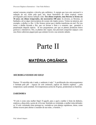 Processos Orgânicos Sustentáveis – Uma Visão Holística
Prof. Adoniel Amparo 9
animal consome oxigênio e devolve gás carbônico. A energia que toca este carrossel é a
radiação do sol, razão pela qual, nós, desse hemisfério de clima tropical, somos
privilegiados pela intensa radiação solar. Em climas tropicais, uma floresta se forma em
18 anos; em climas temperados, são necessários 100 anos As árvores, as florestas, os
banhados, até as algas microscópicas do oceano são órgãos nossos. Vemos na natureza, por
exemplo, a abelha e a flor. A flor fornece néctar que a abelha transforma em mel. Por seu
turno, a abelha fecunda a flor, que vai formar o fruto e a semente, que garantirá a
perpetuação daquela espécie. Já nos perguntamos, por que as plantas produzem frutos
gostosos e chamativos. Ora, as plantas não viajam, mas precisam conquistar espaços: com
seus frutos saborosos pagam para que animais levem a sua semente adiante.
Parte II
MATÉRIA ORGÂNICA
MICRORGANISMOS DO SOLO
Pasteur: “O micróbio não é nada, o ambiente é tudo.” A proliferação dos microorganismos
é limitada pelo pH – riqueza do solo (mineral), espécie de matéria orgânica –, pela
temperatura e pela umidade. Em temperaturas acima de 20 graus, predominam as bactérias.
SABEDORIA
“O solo é como uma mulher frágil. O gigolô, para o qual a mulher é fonte de dinheiro,
explora-a, abusa dela e gosta de vê-la nua. Sentindo-se violentada, a mulher tenta defender-
se. O solo violentado tenta proteger-se, vestindo-se com plantas espinhosas, duras, como
último recurso para afastar o causador de sua ruína...o homem...”
 