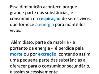 Essa diminuição acontece porque
grande parte das substâncias, é
consumida na respiração de seres vivos,
que fornece a energia para mantê-los
vivos.
Além disso, parte da matéria - e
portanto da energia - é perdida pela
morte ou por excreção, contendo assim
uma pequena parte das substâncias a
oferecer para o consumidor secundário,
e assim sucessivamente.
 