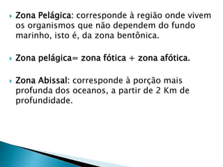  Zona Pelágica: corresponde à região onde vivem
os organismos que não dependem do fundo
marinho, isto é, da zona bentônica.
 Zona pelágica= zona fótica + zona afótica.
 Zona Abissal: corresponde à porção mais
profunda dos oceanos, a partir de 2 Km de
profundidade.
 