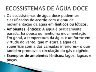  Os ecossistemas de água doce podem ser
classificados de acordo com o grau de
movimentação da água em lênticos ou lóticos.
 Ambientes lênticos: A água é praticamente
parada; há pouca ou nenhuma movimentação.
Em geral, a temperatura da água é uniforme em
virtude do vento, que mistura a água da
superfície com a das camadas inferiores- o que
também promove a circulação do gás oxigênio.
 Exemplos de ambientes lênticos: lagos, lagoas e
poças.
 