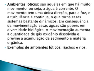  Ambientes lóticos: são aqueles em que há muito
movimento, ou seja, a água é corrente. O
movimento tem uma única direção, para a foz, e
a turbulência é contínua, o que torna esses
sistemas bastante dinâmicos. Em consequência
da movimentação essas águas são pobres em
diversidade biológica. A movimentação aumenta
a quantidade de gás oxigênio dissolvida e
previne a acumulação de sedimento e matéria
orgânica.
 Exemplos de ambientes lóticos: riachos e rios.
 