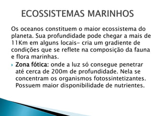 Os oceanos constituem o maior ecossistema do
planeta. Sua profundidade pode chegar a mais de
11Km em alguns locais- cria um gradiente de
condições que se reflete na composição da fauna
e flora marinhas.
 Zona fótica: onde a luz só consegue penetrar
até cerca de 200m de profundidade. Nela se
concentram os organismos fotossintetizantes.
Possuem maior disponibilidade de nutrientes.
 