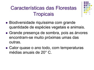 Características das Florestas
              Tropicais
   Biodiversidade riquíssima com grande
    quantidade de espécies vegetais e animais.
   Grande presença de sombra, pois as árvores
    encontram-se muito próximas umas das
    outras.
   Calor quase o ano todo, com temperaturas
    médias anuais de 20° C.
 