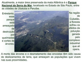Atualmente, a maior área preservada da mata Atlântica é o Parque
Nacional da Serra do Mar, localizado no Estado de São Paulo, entre
as cidades de Ubatuba e Peruíbe.
Entretanto,                                              Na região
       esse                                                      de
    parque                                                Cubatão,
       está                                              a floresta
 ameaçado                                                sofreu os
         de                                              efeitos da
 destruição                                                poluição
        por                                                 gerada
queimadas                                                      pelo
e cortes de                                              complexo
   árvores.                                               industrial
                                                             que ali
                                                             opera.
A morte das árvores e o desmatamento das encostas têm sido causa
de deslizamentos de terra, que ameaçam as populações que vivem
nas suas proximidades.
 