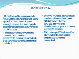 RECIFES DE CORAL Sudeste e no Sul, a presença da Água Central do Atlântico Sul sobre a plataforma continental e sua ressurgência eventual ao longo da costa contribuem para o aumento da produtividade ecossistema mais diverso dos mares e por concentrar, globalmente, a maior densidade de biodiversidade de todos ambientes marinhos  em nível mundial, os recifes de coral contribuem com quase 375 bilhões em bens e serviços, por meio de atividades como pesca, turismo e proteção costeira Estima-se que 27% dos recifes do mundo inteiro já foram degradados de forma irreversível 