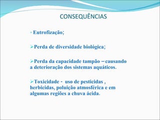 CONSEQUÊNCIAS Eutrofização; Perda de diversidade biológica; Perda da capacidade tampão – causando a deterioração dos sistemas aquáticos. Toxicidade -  uso de pesticidas , herbicidas, poluição atmosférica e em algumas regiões a chuva ácida. 