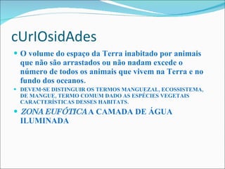 cUrIOsidAdes O volume do espaço da Terra inabitado por animais que não são arrastados ou não nadam excede o número de todos os animais que vivem na Terra e no fundo dos oceanos.   DEVEM-SE DISTINGUIR OS TERMOS MANGUEZAL, ECOSSISTEMA, DE MANGUE, TERMO COMUM DADO AS ESPÉCIES VEGETAIS CARACTERÍSTICAS DESSES HABITATS . ZONA EUFÓTICA  A CAMADA DE ÁGUA ILUMINADA 