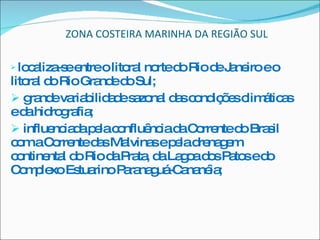 ZONA COSTEIRA MARINHA DA REGIÃO SUL localiza-se entre o litoral norte do Rio de Janeiro e o litoral do Rio Grande do Sul; grande variabilidade sazonal das condições climáticas e da hidrografia; influenciada pela confluência da Corrente do Brasil com a Corrente das Malvinas e pela drenagem continental do Rio da Prata, da Lagoa dos Patos e do Complexo Estuarino Paranaguá-Cananéia; 