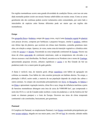 10

Em regiões montanhosas ocorre uma grande diversidade de condições físicas, com isso em uma
dada montanha podem existir um mosaic biomas subdivididos em muitas zonas. Como as serras
geralmente não são contínuas podem ocorrer isolamentos entre comunidades, por outro lado o
intercâmbio de espécies entre biomas diferentes pode ser maior que em regiões não
montanhosas.

Estepe
Em geografia física e botânica, estepe (do russo степь, step) é uma formação vegetal de planície
com poucas árvores, composta por herbáceas e pequenos bosques, similar à pradaria, embora
este último tipo de planície, que ocorrem em climas mais húmidos, contenha gramíneas mais
altas, em relação a estepe. Aparece, às vezes, numa zona de transição vegetativa e climática entre
a área de savana e o deserto. Encontrada na zona temperada continental da Europa. Ocorre nas
áreas de clima semi-árido do continente americano, onde as temperaturas são elevadas e as
chuvas escassas e mal distribuídas. No Brasil, encontra-se no Nordeste com o nome de Caatinga,
apresentando pequenas árvores, arbustos espinhosos e cactos e no Rio Grande do Sul (as
pradarias) onde vive a maior parte do gado gaúcho.
A fauna é variável, mas, de maneira geral, abriga mamíferos com hábito de agregação em
colónias ou manadas. Esse hábito de vida constitui protecção em habitats abertos. Na estepe, a
plantação é difícil; assim sendo, a maioria da sua população depende da criação das cabras e
outros animais. As estepes são encontradas principalmente nos EUA, na Mongólia, na Sibéria e
na China e apresentam vegetação rasteira, clima frio e seco, longe da influência marítima e perto
de barreiras montanhosas abrangem uma área de cerca de 9.000.000 km², que compreende o
norte dos EUA e o sul do Canadá (onde recebem o nome de pradarias), o sul da América do Sul
(onde se chamam pampas) e o leste da Europa. Ocorrem nas áreas de clima temperado
continental e são constituídas, basicamente, por gramíneas.

Pantanal
O Complexo do Pantanal, ou simplesmente Pantanal, é um bioma constituído principalmente por
uma savana estépica, alagada em sua maior parte, com 250 mil km² de extensão, altitude média

 