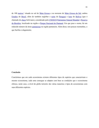 11

de 100 metros,1 situado no sul de Mato Grosso e no noroeste de Mato Grosso do Sul, ambos
Estados do Brasil, além de também englobar o norte do Paraguai e leste da Bolívia (que é
chamado de chaco boliviano), considerado pela UNESCO Património Natural Mundial e Reserva
da Biosfera, localizado na região o Parque Nacional do Pantanal. Em que pese o nome, há um
reduzido número de áreas pantanosas na região pantaneira. Além disso, tem poucas montanhas, o
que facilita o alagamento.

Conclusão
Concluímos que em cada ecossistema existem diferentes tipos de espécies que caracterizam o
mesmo ecossistema, cada uma consegue se adaptar com base as condições que o ecossistema
oferece, neste caso, a nível do globo terrestre são várias maneiras e tipos de ecossistemas com
suas diferentes espécies.

 