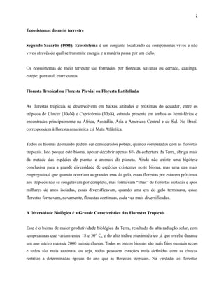 2

Ecossistemas do meio terrestre
Segundo Sacarão (1981), Ecossistema é um conjunto localizado de componentes vivos e não
vivos através do qual se transmite energia e a matéria passa por um ciclo.
Os ecossistemas do meio terrestre são formados por florestas, savanas ou cerrado, caatinga,
estepe, pantanal, entre outros.
Floresta Tropical ou Floresta Pluvial ou Floresta Latifoliada
As florestas tropicais se desenvolvem em baixas altitudes e próximas do equador, entre os
trópicos de Câncer (30oN) e Capricórnio (30oS), estando presente em ambos os hemisférios e
encontradas principalmente na África, Austrália, Ásia e Américas Central e do Sul. No Brasil
correspondem à floresta amazónica e à Mata Atlântica.
Todos os biomas do mundo podem ser considerados pobres, quando comparados com as florestas
tropicais. Isto porque este bioma, apesar decobrir apenas 6% da cobertura da Terra, abriga mais
da metade das espécies de plantas e animais do planeta. Ainda não existe uma hipótese
conclusiva para a grande diversidade de espécies existentes neste bioma, mas uma das mais
empregadas é que quando ocorriam as grandes eras do gelo, essas florestas por estarem próximas
aos trópicos não se congelavam por completo, mas formavam “ilhas” de florestas isoladas e após
milhares de anos isoladas, essas diversificavam, quando uma era do gelo terminava, essas
florestas formavam, novamente, florestas contínuas, cada vez mais diversificadas.
A Diversidade Biológica é a Grande Característica das Florestas Tropicais
Este é o bioma de maior produtividade biológica da Terra, resultado da alta radiação solar, com
temperaturas que variam entre 18 e 30° C, e do alto índice pluviométrico já que recebe durante
um ano inteiro mais de 2000 mm de chuvas. Todos os outros biomas são mais frios ou mais secos
e todos são mais sazonais, ou seja, todos possuem estações mais definidas com as chuvas
restritas a determinadas épocas do ano que as florestas tropicais. Na verdade, as florestas

 