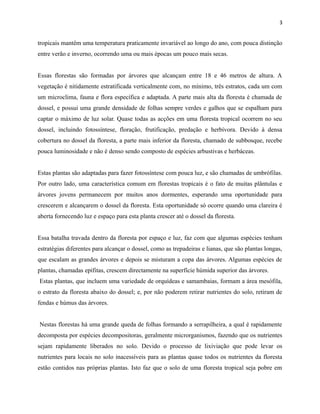 3

tropicais mantêm uma temperatura praticamente invariável ao longo do ano, com pouca distinção
entre verão e inverno, ocorrendo uma ou mais épocas um pouco mais secas.
Essas florestas são formadas por árvores que alcançam entre 18 e 46 metros de altura. A
vegetação é nitidamente estratificada verticalmente com, no mínimo, três estratos, cada um com
um microclima, fauna e flora específica e adaptada. A parte mais alta da floresta é chamada de
dossel, e possui uma grande densidade de folhas sempre verdes e galhos que se espalham para
captar o máximo de luz solar. Quase todas as acções em uma floresta tropical ocorrem no seu
dossel, incluindo fotossíntese, floração, frutificação, predação e herbívora. Devido à densa
cobertura no dossel da floresta, a parte mais inferior da floresta, chamado de subbosque, recebe
pouca luminosidade e não é denso sendo composto de espécies arbustivas e herbáceas.
Estas plantas são adaptadas para fazer fotossíntese com pouca luz, e são chamadas de umbrófilas.
Por outro lado, uma característica comum em florestas tropicais é o fato de muitas plântulas e
árvores jovens permanecem por muitos anos dormentes, esperando uma oportunidade para
crescerem e alcançarem o dossel da floresta. Esta oportunidade só ocorre quando uma clareira é
aberta fornecendo luz e espaço para esta planta crescer até o dossel da floresta.
Essa batalha travada dentro da floresta por espaço e luz, faz com que algumas espécies tenham
estratégias diferentes para alcançar o dossel, como as trepadeiras e lianas, que são plantas longas,
que escalam as grandes árvores e depois se misturam a copa das árvores. Algumas espécies de
plantas, chamadas epífitas, crescem directamente na superfície húmida superior das árvores.
Estas plantas, que incluem uma variedade de orquídeas e samambaias, formam a área mesófila,
o estrato da floresta abaixo do dossel; e, por não poderem retirar nutrientes do solo, retiram de
fendas e húmus das árvores.
Nestas florestas há uma grande queda de folhas formando a serrapilheira, a qual é rapidamente
decomposta por espécies decompositoras, geralmente microrganismos, fazendo que os nutrientes
sejam rapidamente liberados no solo. Devido o processo de lixiviação que pode levar os
nutrientes para locais no solo inacessíveis para as plantas quase todos os nutrientes da floresta
estão contidos nas próprias plantas. Isto faz que o solo de uma floresta tropical seja pobre em

 