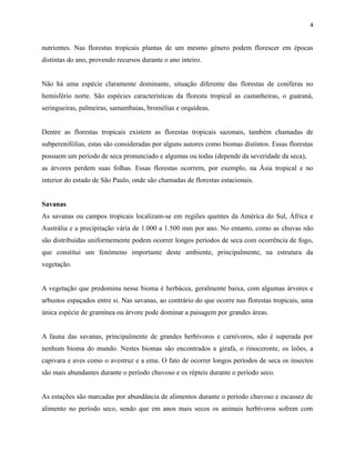 4

nutrientes. Nas florestas tropicais plantas de um mesmo género podem florescer em épocas
distintas do ano, provendo recursos durante o ano inteiro.
Não há uma espécie claramente dominante, situação diferente das florestas de coníferas no
hemisfério norte. São espécies características da floresta tropical as castanheiras, o guaraná,
seringueiras, palmeiras, samambaias, bromélias e orquídeas.
Dentre as florestas tropicais existem as florestas tropicais sazonais, também chamadas de
subperenifólias, estas são consideradas por alguns autores como biomas distintos. Essas florestas
possuem um período de seca pronunciado e algumas ou todas (depende da severidade da seca),
as árvores perdem suas folhas. Essas florestas ocorrem, por exemplo, na Ásia tropical e no
interior do estado de São Paulo, onde são chamadas de florestas estacionais.
Savanas
As savanas ou campos tropicais localizam-se em regiões quentes da América do Sul, África e
Austrália e a precipitação vária de 1.000 a 1.500 mm por ano. No entanto, como as chuvas não
são distribuídas uniformemente podem ocorrer longos períodos de seca com ocorrência de fogo,
que constitui um fenómeno importante deste ambiente, principalmente, na estrutura da
vegetação.
A vegetação que predomina nesse bioma é herbácea, geralmente baixa, com algumas árvores e
arbustos espaçados entre si. Nas savanas, ao contrário do que ocorre nas florestas tropicais, uma
única espécie de gramínea ou árvore pode dominar a paisagem por grandes áreas.
A fauna das savanas, principalmente de grandes herbívoros e carnívoros, não é superada por
nenhum bioma do mundo. Nestes biomas são encontrados a girafa, o rinoceronte, os leões, a
capivara e aves como o avestruz e a ema. O fato de ocorrer longos períodos de seca os insectos
são mais abundantes durante o período chuvoso e os répteis durante o período seco.
As estações são marcadas por abundância de alimentos durante o período chuvoso e escassez de
alimento no período seco, sendo que em anos mais secos os animais herbívoros sofrem com

 