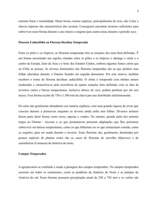 5

extrema fome e mortalidade. Desta forma, muitas espécies, principalmente de aves, não Calor e
chuvas esparsas são características das savanas. Conseguem encontrar recursos suficientes para
sobreviver neste bioma durante o ano inteiro e migram para outras áreas durante o período seco.
Floresta Caducifólia ou Floresta Decídua Temperada
Entre os pólos e os trópicos, as florestas temperadas têm as estações dos anos bem definidas. É
um bioma encontrado nas regiões situadas entre os pólos e os trópicos e abrange o oeste e o
centro da Europa, leste da Ásia e o leste dos Estados Unidos, embora algumas fontes citem que
no Chile as possua. As árvores dominantes das florestas temperadas são as que perdem suas
folhas (decídua) durante o Outono ficando em seguida dormentes. Por este motivo, também
recebem o nome de floresta deciduas caducifólia. O clima é temperado com médias anuais
moderadas e caracteriza-se pela ocorrência de quatro estações bem definidas com os dias de
invernos curtos e baixas temperaturas, inclusive abaixo de zero, podem perdurar por até seis
meses. Esse bioma recebe de 750 a 1.500 mm de chuva por ano distribuído uniformemente.
Os solos são geralmente abundantes em matéria orgânica, com uma grande riqueza de ervas que
crescem durante a primavera enquanto as árvores ainda estão sem folhas. Diversos animais
fazem parte deste bioma como ursos, raposas e veados. No entanto, grande parte dos animais
migra no Outono - inverno e os que permanecem possuem adaptações que lhes permitem
sobreviver em baixas temperaturas, como os que hibernam ou os que armazenam comida, como
os esquilos, para ser usada durante o inverno. Estas florestas são, geralmente, dominadas por
poucas espécies de plantas como são os casos de florestas de carvalho (Quercus) e de
castanheiras (Castanea) da América do norte.
Campos Temperados

A agropecuária se confunde e muda a paisagem dos campos temperados. Os campos temperados
ocorrem em todos os continentes, como as pradarias da América do Norte e as pampas da
América do sul. Esses biomas possuem precipitação anual de 250 a 750 mm e os verões são

 