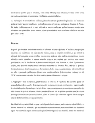 6

muito mais quentes que os invernos, com nítida diferença nas estações podendo sofrer secas
sazonais. A vegetação predominante é herbácea, geralmente baixa.
As populações de invertebrados como os gafanhotos são em geral muito grandes e sua biomassa
pode ser maior que os vertebrados pastejadores como o bisão e o antílope da América do Norte.
De todos os biomas esse é o mais utilizado e transformado por acções humanas, muitos dos
alimentos são produzidos nestes biomas, como plantações de arroz e milho e criação de bovinos
para leite e corte.

Desertos
Regiões que recebem anualmente menos de 250 mm de chuva por ano. A reduzida precipitação
deve-se a sua localização em áreas de alta pressão, onde se originam os ventos, o que impede a
chegada de humidade nessas regiões, ou em áreas atrás de altas cadeias montanhosas ou em
altitudes muito elevadas, e mesmo quando ocorrem em regiões que recebem uma maior
precipitação, esta é distribuída de forma muito desigual. Nos desertos, o clima é geralmente
quente, mas existem desertos frios como nas montanhas do Tibet na Ásia. Devido às grandes
temperaturas nos desertos quentes as chuvas raras, fortes e de pequena duração não se infiltram
no solo, evaporando rapidamente. Ocorre uma grande oscilação de temperatura variando em até
30° C entre a manhã e a noite. Os desertos têm pouca vida animal e vegetal.
A vegetação é rara e espaçada, predominando o solo nu. A vegetação dos desertos pode ser
enquadrada em dois padrões de comportamento. Muitas espécies são oportunistas e a germinação
é estimulada pelas chuvas imprevisíveis. Estas crescem rapidamente e completam seus ciclos de
vida depois de poucas semanas. Outro padrão diferente são as plantas perenes com processos
fisiológicos lentos com caules suculentos, como os cactos, que controlam a perda e falta de água
através do fechamento dos seus estômatos.
Devido à baixa produtividade vegetal e a indigestibilidade dessas, a diversidade animal é baixa e
muitos animais são nómadas, que se deslocam constantemente pela necessidade de encontrar
água. No deserto só alguns animais conseguem retirar água do seu alimento. Entre eles há vários

 