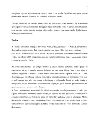 7

artrópodes, lagartos, algumas aves e roedores como os da família Gerbillinae que apesar de não
pertencerem à família dos ratos são chamados de ratos do deserto.
Entre os mamíferos que habitam o deserto um dos mais conhecidos é o camelo que ao contrário
que se pensava ao se alimentarem de vegetais ricos em líquido, como os cactos, não armazenam
água nas suas bossas, mas sim gordura, e isto confere reservas para andar grandes distâncias sem
beber água ou alimentar-se.
Tundra
A Tundra é encontrada na região do Círculo Polar Árctico, acima dos 57° Norte. É característica
do seu clima possuir apenas duas estações; um inverno longo e frio, com noites contínuas
e um verão curto com temperaturas amenas. Apesar da quantidade de chuva estar concentrada no
verão e ser inferior a 100 mm por ano, este não é um factor limitante para a vida, já que a taxa de
evaporação também é baixa.
As baixas temperaturas e as Longos invernos e verões amenos na tundra. curtas épocas de
crescimento são os principais factores limitantes da vida nesse bioma. Todo o solo passa o
inverno congelado e durante o verão apenas uma fina camada superior, cerca de 15 cm,
descongela, e, o subsolo que continua congelado é chamado em inglês de permafrost. Com isso,
a tundra possui um solo com pouca profundidade e encharcado durante o verão, devido à
precipitação, o que possibilita o crescimento da vegetação, que é formada principalmente por
gramíneas, plantas lenhosas anãs e liquens.
A fauna é composta na sua maioria de animais migratórios que chegam durante o verão, mas
alguns animais são residentes como o caribu, as raposas, as aves predadoras, o urso polar e
pequenos mamíferos que constroem túneis no manto da vegetação, como os lemingues. Muitos
dos animais residentes, como a Raposa-do-Ártico (Alopex lagopus), são miméticos no inverno,
tornando branca a cor dos seus pêlos. Este fato ocorre, na maioria das vezes, por mudas sazonais
da pelagem.

 