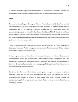 8

A tundra é um bioma frágil devido à fina camada do seu solo fértil, que com o aumento dos
impactos antrópicos, como a exploração mineral, pode ter seu solo facilmente destruído.
Taiga
No verão, o solo da Taiga se descongela. Taiga ou Floresta Setentrional de Coníferas constitui
um cinturão abaixo do Círculo Polar Árctico que limita o domínio da Tundra ocorrendo entre os
paralelos 45° N e 70° Norte, da América do Norte até a Eurásia. Para a maioria dos autores não
existem correspondentes no Hemisfério Sul. Outros classificam a Mata de Araucária, localizada
no sul do Brasil, como um bioma correspondente. Este bioma recebe menos de 300 mm de chuva
por ano distribuída durante todo ano, e como a Tundra, possui duas estações bem distintas com o
predomínio do inverno sobre o verão.
O solo se congela durante o inverno, mas ao contrário do que ocorre na Tundra, no verão ele
descongela totalmente. Porém, em algumas áreas como nas florestas de spruce (Picea) parte do
solo contínua congelado durante todo ano.
A forma vegetal dominante é formada por árvores de conífera, como os pinheiros (Pinus), abetos
(Abies) e spruce (Picea), que possuem folhas adaptadas à falta de água, com pequena área e em
forma de acículas (agulhas). A biomonotonia, que consiste em florestas onde apenas uma espécie
de árvore é encontrada, caracteriza essa vegetação, podendo gerar condições ideais para o
desenvolvimento de pragas e epidemias.
Devido ao fato das árvores deste bioma permitir pouca passagem de luz para os estratos
inferiores, aliado ao fato da baixa decomposição das folhas das coníferas no solo, o
desenvolvimento arbustivo e herbácea é muito baixo. Além disso, algumas espécies são
alelopáticas, impedindo o crescimento de outras plantas no solo e assim diminuindo a
competição por água.

 