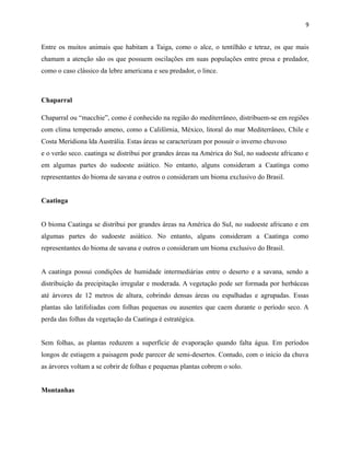 9

Entre os muitos animais que habitam a Taiga, como o alce, o tentilhão e tetraz, os que mais
chamam a atenção são os que possuem oscilações em suas populações entre presa e predador,
como o caso clássico da lebre americana e seu predador, o lince.

Chaparral
Chaparral ou “macchie”, como é conhecido na região do mediterrâneo, distribuem-se em regiões
com clima temperado ameno, como a Califórnia, México, litoral do mar Mediterrâneo, Chile e
Costa Meridiona lda Austrália. Estas áreas se caracterizam por possuir o inverno chuvoso
e o verão seco. caatinga se distribui por grandes áreas na América do Sul, no sudoeste africano e
em algumas partes do sudoeste asiático. No entanto, alguns consideram a Caatinga como
representantes do bioma de savana e outros o consideram um bioma exclusivo do Brasil.
Caatinga
O bioma Caatinga se distribui por grandes áreas na América do Sul, no sudoeste africano e em
algumas partes do sudoeste asiático. No entanto, alguns consideram a Caatinga como
representantes do bioma de savana e outros o consideram um bioma exclusivo do Brasil.
A caatinga possui condições de humidade intermediárias entre o deserto e a savana, sendo a
distribuição da precipitação irregular e moderada. A vegetação pode ser formada por herbáceas
até árvores de 12 metros de altura, cobrindo densas áreas ou espalhadas e agrupadas. Essas
plantas são latifoliadas com folhas pequenas ou ausentes que caem durante o período seco. A
perda das folhas da vegetação da Caatinga é estratégica.
Sem folhas, as plantas reduzem a superfície de evaporação quando falta água. Em períodos
longos de estiagem a paisagem pode parecer de semi-desertos. Contudo, com o inicio da chuva
as árvores voltam a se cobrir de folhas e pequenas plantas cobrem o solo.
Montanhas

 