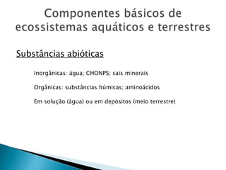 Componentes básicos de ecossistemas aquáticos e terrestresSubstâncias abióticasInorgânicas: água; CHONPS; sais mineraisOrgânicas: substâncias húmicas; aminoácidosEm solução (água) ou em depósitos (meio terrestre)
