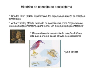 Histórico do conceito de ecossistema

 Charles Elton (1920): Organização dos organismos através de relações
alimentares
 Arthur Tansley (1930): definição de ecossistema como “organismos e
fatores abióticos interagindo para formar um sistema biológico integrado”


                     Cadeia alimentar:sequência de relações tróficas
                    pela qual a energia passa através do ecossistema




                                                     Níveis tróficos
 