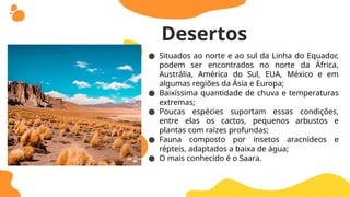 ● Situados ao norte e ao sul da Linha do Equador,
podem ser encontrados no norte da África,
Austrália, América do Sul, EUA, México e em
algumas regiões da Ásia e Europa;
● Baixíssima quantidade de chuva e temperaturas
extremas;
● Poucas espécies suportam essas condições,
entre elas os cactos, pequenos arbustos e
plantas com raízes profundas;
● Fauna composto por insetos aracnídeos e
répteis, adaptados a baixa de água;
● O mais conhecido é o Saara.
Desertos
 