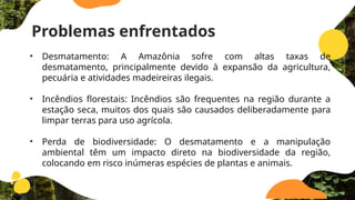 Problemas enfrentados
• Desmatamento: A Amazônia sofre com altas taxas de
desmatamento, principalmente devido à expansão da agricultura,
pecuária e atividades madeireiras ilegais.
• Incêndios florestais: Incêndios são frequentes na região durante a
estação seca, muitos dos quais são causados ​
​
deliberadamente para
limpar terras para uso agrícola.
• Perda de biodiversidade: O desmatamento e a manipulação
ambiental têm um impacto direto na biodiversidade da região,
colocando em risco inúmeras espécies de plantas e animais.
 