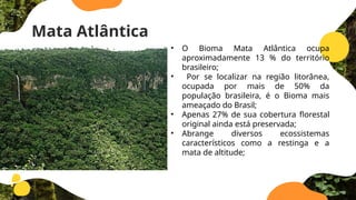 Mata Atlântica
• O Bioma Mata Atlântica ocupa
aproximadamente 13 % do território
brasileiro;
• Por se localizar na região litorânea,
ocupada por mais de 50% da
população brasileira, é o Bioma mais
ameaçado do Brasil;
• Apenas 27% de sua cobertura ­
florestal
original ainda está preservada;
• Abrange diversos ecossistemas
característicos como a restinga e a
mata de altitude;
 