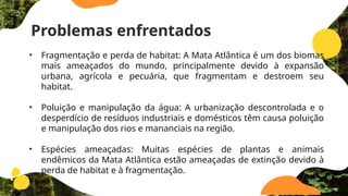 Problemas enfrentados
• Fragmentação e perda de habitat: A Mata Atlântica é um dos biomas
mais ameaçados do mundo, principalmente devido à expansão
urbana, agrícola e pecuária, que fragmentam e destroem seu
habitat.
• Poluição e manipulação da água: A urbanização descontrolada e o
desperdício de resíduos industriais e domésticos têm causa poluição
e manipulação dos rios e mananciais na região.
• Espécies ameaçadas: Muitas espécies de plantas e animais
endêmicos da Mata Atlântica estão ameaçadas de extinção devido à
perda de habitat e à fragmentação.
 