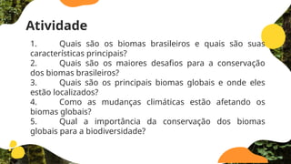 Atividade
1. Quais são os biomas brasileiros e quais são suas
características principais?
2. Quais são os maiores desafios para a conservação
dos biomas brasileiros?
3. Quais são os principais biomas globais e onde eles
estão localizados?
4. Como as mudanças climáticas estão afetando os
biomas globais?
5. Qual a importância da conservação dos biomas
globais para a biodiversidade?
 