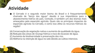 Atividade
● O Cerrado é o segundo maior bioma do Brasil e é frequentemente
chamado de "berço das águas" devido à sua importância para o
abastecimento hídrico do país. Contudo, é também um dos biomas mais
ameaçados pela expansão agrícola. Quais são os principais impactos da
expansão agrícola no Cerrado, e como isso afeta os recursos hídricos da
região?
(A) Conservação da vegetação nativa e aumento da qualidade da água.
(B) Redução das áreas de recarga hídrica e risco de escassez de água.
(C) Aumento da biodiversidade e preservação dos rios.
(D) Melhoria na retenção de água no solo devido ao cultivo intensivo.
 