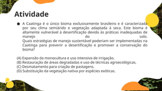 Atividade
● A Caatinga é o único bioma exclusivamente brasileiro e é caracterizada
por seu clima semiárido e vegetação adaptada à seca. Este bioma é
altamente vulnerável à desertificação devido às práticas inadequadas de
manejo do solo.
Quais estratégias de manejo sustentável poderiam ser implementadas na
Caatinga para prevenir a desertificação e promover a conservação do
bioma?
(A) Expansão da monocultura e uso intensivo de irrigação.
(B) Restauração de áreas degradadas e uso de técnicas agroecológicas.
(C) Desmatamento para criação de pastagens.
(D) Substituição da vegetação nativa por espécies exóticas.
 