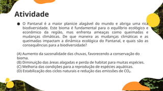 Atividade
● O Pantanal é a maior planície alagável do mundo e abriga uma rica
biodiversidade. Este bioma é fundamental para o equilíbrio ecológico e
econômico da região, mas enfrenta ameaças como queimadas e
mudanças climáticas. De que maneira as mudanças climáticas e as
queimadas impactam a dinâmica ecológica do Pantanal, e quais são as
consequências para a biodiversidade?
(A) Aumento da sazonalidade das chuvas, favorecendo a conservação do
bioma.
(B) Diminuição das áreas alagadas e perda de habitat para muitas espécies.
(C) Melhoria das condições para a reprodução de espécies aquáticas.
(D) Estabilização dos ciclos naturais e redução das emissões de CO₂.
 