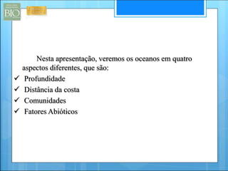Nesta apresentação, veremos os oceanos em quatro 
aspectos diferentes, que são: 
 Profundidade 
 Distância da costa 
 Comunidades 
 Fatores Abióticos 
 