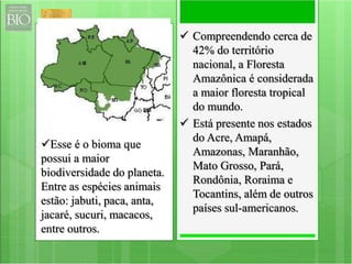  Compreendendo cerca de 
42% do território 
nacional, a Floresta 
Amazônica é considerada 
a maior floresta tropical 
do mundo. 
 Está presente nos estados 
do Acre, Amapá, 
Amazonas, Maranhão, 
Mato Grosso, Pará, 
Rondônia, Roraima e 
Tocantins, além de outros 
países sul-americanos. 
Esse é o bioma que 
possui a maior 
biodiversidade do planeta. 
Entre as espécies animais 
estão: jabuti, paca, anta, 
jacaré, sucuri, macacos, 
entre outros. 
 