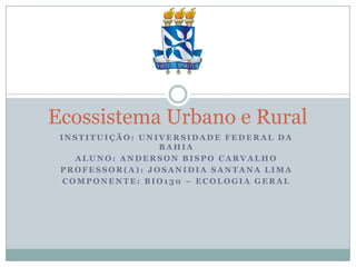 Ecossistema Urbano e Rural
INSTITUIÇÃO: UNIVERSIDADE FEDERAL DA
BAHIA
ALUNO: ANDERSON BISPO CARVALHO
PROFESSOR(A): JOSANIDIA SANTANA LIMA
COMPONENTE: BIO130 – ECOLOGIA GERAL

 