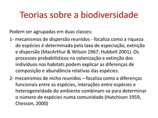 Teorias sobre a biodiversidade
Podem ser agrupadas em duas classes:
1- mecanismos de dispersão reunidos - focaliza como a riqueza
de espécies é determinada pela taxa de especiação, extinção
e dispersão (MacArthur & Wilson 1967; Hubbell 2001). Os
processos probabilísticos na colonização e extinção dos
indivíduos nos habitats podem explicar as diferenças de
composição e abundância relativas das espécies.
2- mecanismos de nicho reunidos – focaliza como a diferenças
funcionais entre as espécies, interações entre espécies e
heterogeneidade do ambiente combinam-se para determinar
o número de espécies numa comunidade (Hutchison 1959,
Chesson, 2000)
 