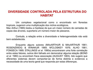 DIVERSIDADE CONTROLADA PELA ESTRUTURA DO
HABITAT
Um complexo vegetacional como o encontrado em florestas
tropicais, sugerem uma multiplicação dos nichos ecológicos.
Mac Arthur (1965) testou a hipótese de que um maior número de camadas de
copas das árvores, suportaria um número maior de pássaros.
Contudo, a relação entre a diversidade e heterogeneidade não está
bem estabelecida.
Enquanto alguns autores (MAcARTHUR & MAcARTHUR 1961;
ROSENZWEIG & WINAKUR 1969; M'CLOSKEY 1976; ALHO 1981;
FONSECA 1989; STALLlNGS et al. 1990a) encontraram uma forte correlação
entre estes fatores, outros têm falhado em demonstrar alguma relação (BOND
et al. 1980) ou encontram fraca associação (AUGUST 1983). Isto sugere que
diferentes sistemas devem comportar-se de forma distinta e evidencia a
necessidade de uma teoria geral que responda por estas diferenças.
 