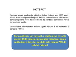 HOTSPOT
Norman Myers, ecologista britânico definiu hotspot em 1988, como
sendo áreas com prioridade para terem a biodiversidade conservada,
com excepcional nível de endemismo de plantas e com sérios níveis
de perda de habitat.
Conservation International adotou Myers hotspot e re-examinou o
conceito (1996):
Para qualificar um hotspot, a região deve ter pelo
menos 1500 espécies de plantas vasculares como
endêmicas e deve ter perdido pelo menos 70% do
habitat original.
 