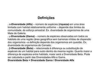 Definições
. α-Diversidade (Alfa) – número de espécies (riqueza) em uma área
limitada com habitat relativamente uniforme – depende dos limites da
comunidade, do esforço amostral. Ex. diversidade de organismos de uma
Mata de Galeria.
. γ-Diversidade (Gama) – número de espécies observadas em todos os
habitats de uma região (área geográfica sem barreiras nítidas de dispersão
dos organismos –a definição depende dos organismos em questão. Ex.
diversidade de organismos do Cerrado;
. β-Diversidade (Beta) – relacionada à diferença ou substituição de
espécies de um habitat para outro dentro da mesma região. Quanto maior a
diferença de espécies entre habitats, maior será a Diversidade Beta. Pode
ser calculada a partir das Diversidades Alfa e Gama.
Diversidade Beta = Diversidade Gama / Diversidade Alfa
 