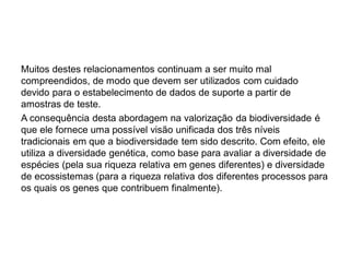Muitos destes relacionamentos continuam a ser muito mal
compreendidos, de modo que devem ser utilizados com cuidado
devido para o estabelecimento de dados de suporte a partir de
amostras de teste.
A consequência desta abordagem na valorização da biodiversidade é
que ele fornece uma possível visão unificada dos três níveis
tradicionais em que a biodiversidade tem sido descrito. Com efeito, ele
utiliza a diversidade genética, como base para avaliar a diversidade de
espécies (pela sua riqueza relativa em genes diferentes) e diversidade
de ecossistemas (para a riqueza relativa dos diferentes processos para
os quais os genes que contribuem finalmente).
 