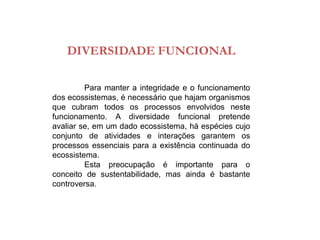 DIVERSIDADE FUNCIONAL
Para manter a integridade e o funcionamento
dos ecossistemas, é necessário que hajam organismos
que cubram todos os processos envolvidos neste
funcionamento. A diversidade funcional pretende
avaliar se, em um dado ecossistema, há espécies cujo
conjunto de atividades e interações garantem os
processos essenciais para a existência continuada do
ecossistema.
Esta preocupação é importante para o
conceito de sustentabilidade, mas ainda é bastante
controversa.
 