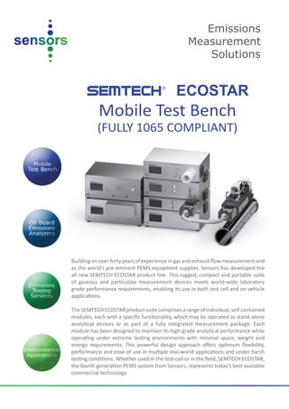 Emissions
                                                  Measurement
                                                      Solutions


      SEMTECH ECOSTAR                 ®



           Mobile Test Bench
           (FULLY 1065 COMPLIANT)




Building on over forty years of experience in gas and exhaust flow measurement and
as the world’s pre-eminent PEMS equipment supplier, Sensors has developed the
all new SEMTECH ECOSTAR product line. This rugged, compact and portable suite
of gaseous and particulate measurement devices meets world-wide laboratory
grade performance requirements, enabling its use in both test cell and on-vehicle
applications.

The SEMTECH ECOSTAR product suite comprises a range of individual, self-contained
modules, each with a specific functionality, which may be operated as stand-alone
analytical devices or as part of a fully integrated measurement package. Each
module has been designed to maintain its high-grade analytical performance while
operating under extreme testing environments with minimal space, weight and
energy requirements. This powerful design approach offers optimum flexibility,
performance and ease of use in multiple real-world applications and under harsh
testing conditions. Whether used in the test-cell or in the field, SEMTECH ECOSTAR,
the fourth generation PEMS system from Sensors, represents today’s best available
commercial technology.
 