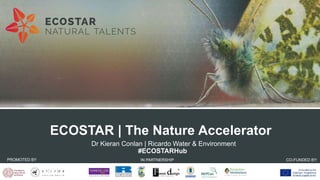 Promoting
entrepreneurship
and innovation
for biodiversity-based
business
 Dr Kieran Conlan | Ricardo Water & Environment
#ECOSTARHub
ECOSTAR | The Nature Accelerator
PROMOTED BY IN PARTNERSHIP
WITH:
CO-FUNDED BY:
 