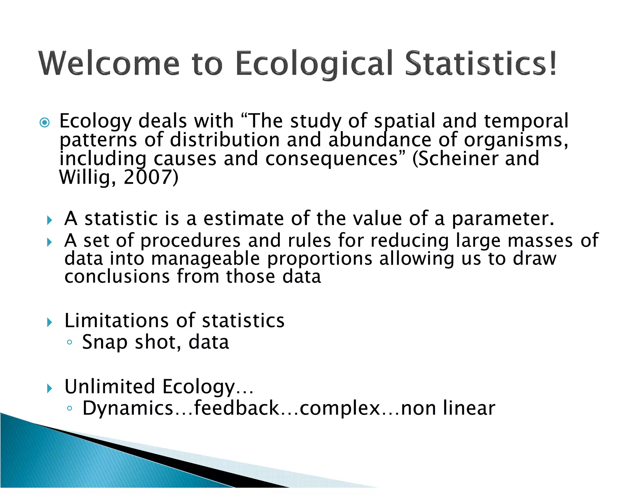    Ecology deals with “The study of spatial and temporal
    patterns of distribution and abundance of organisms,
    including causes and consequences” (Scheiner and
                                         (Scheiner
    Willig,
    Willig, 2007)

   A statistic is a estimate of the value of a parameter.
   A set of procedures and rules for reducing large masses of
    data into manageable proportions allowing us to draw
    conclusions from those data

   Limitations of statistics
    ◦ Snap shot, data

   Unlimited Ecology…
    ◦ Dynamics…feedback…complex…non linear
 