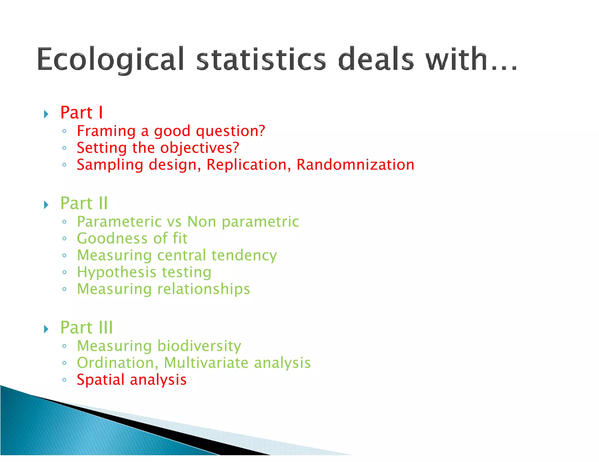    Part I
    ◦ Framing a good question?
    ◦ Setting the objectives?
    ◦ Sampling design, Replication, Randomnization

   Part II
    ◦   Parameteric vs Non parametric
    ◦   Goodness of fit
    ◦   Measuring central tendency
    ◦   Hypothesis testing
    ◦   Measuring relationships

   Part III
    ◦ Measuring biodiversity
    ◦ Ordination, Multivariate analysis
    ◦ Spatial analysis
 