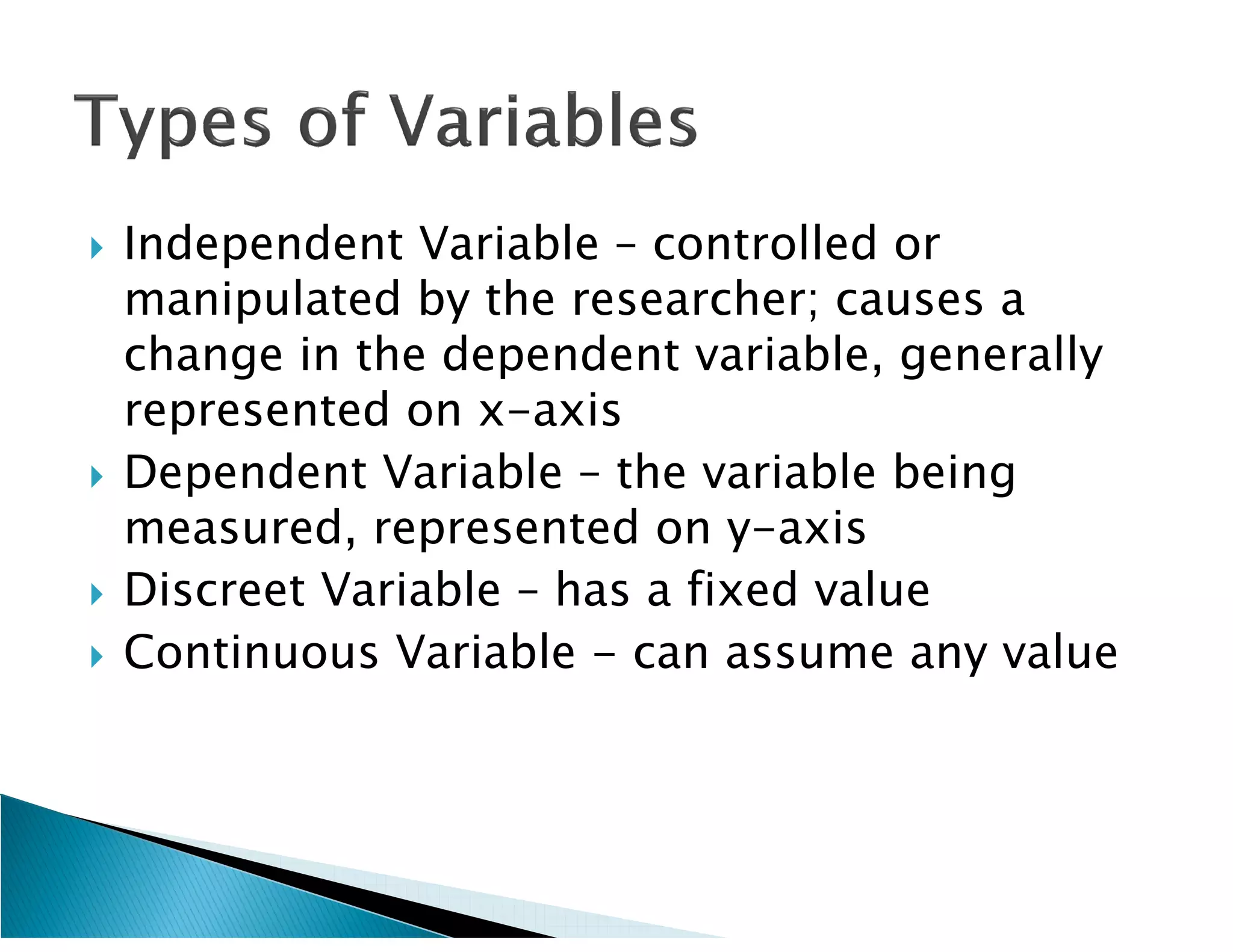    Independent Variable – controlled or
    manipulated by the researcher; causes a
    change in the dependent variable, generally
    represented on x-axis
   Dependent Variable – the variable being
    measured, represented on y-axis
   Discreet Variable – has a fixed value
   Continuous Variable - can assume any value
 