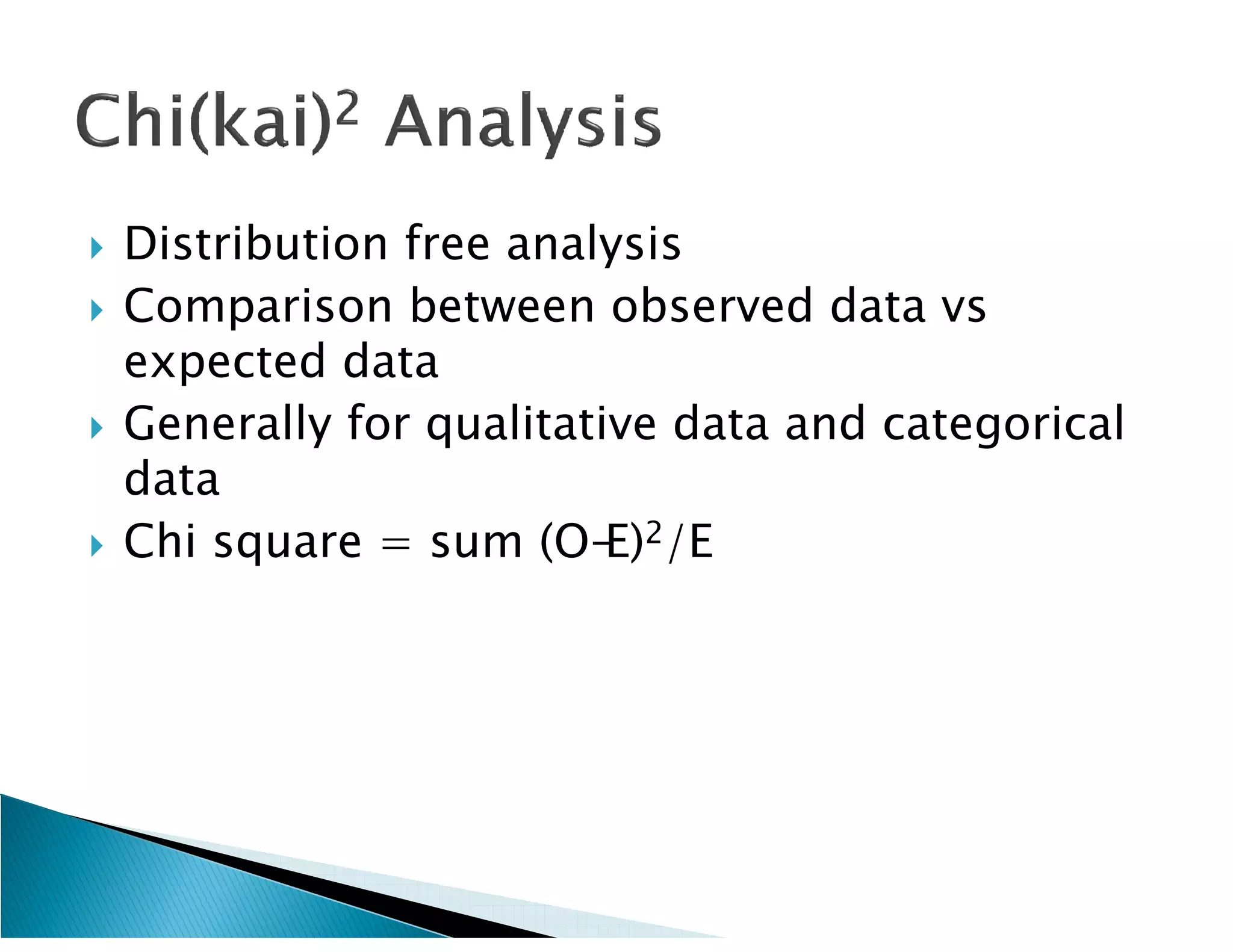    Distribution free analysis
   Comparison between observed data vs
    expected data
   Generally for qualitative data and categorical
    data
   Chi square = sum (O-E)2/E
 